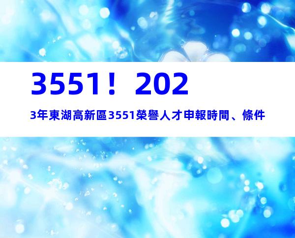 3551！2023年東湖高新區3551榮譽人才申報時間、條件
