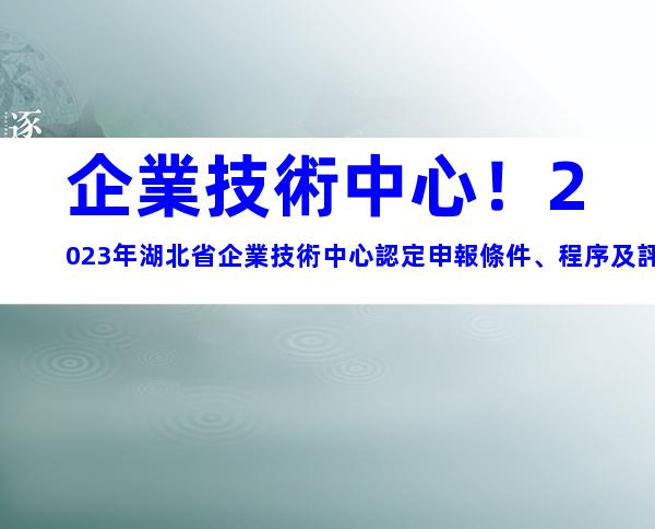 企業技術中心！2023年湖北省企業技術中心認定申報條件、程序及評價材料