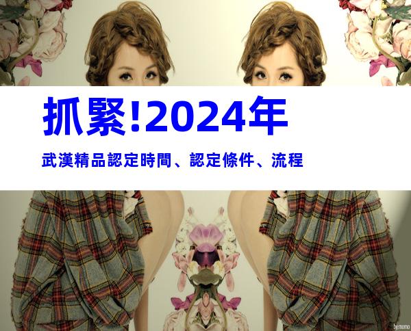 抓緊!2024年武漢精品認定時間、認定條件、流程