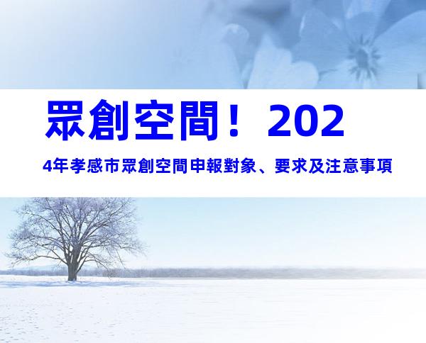 眾創空間！2024年孝感市眾創空間申報對象、要求及注意事項