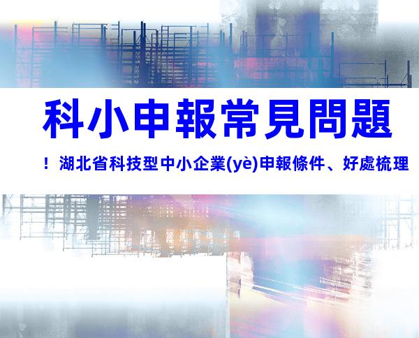 科小申報常見問題！湖北省科技型中小企業(yè)申報條件、好處梳理