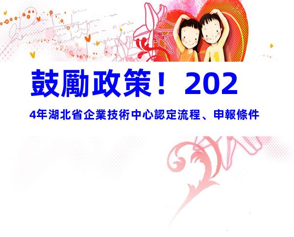 鼓勵政策！2024年湖北省企業技術中心認定流程、申報條件